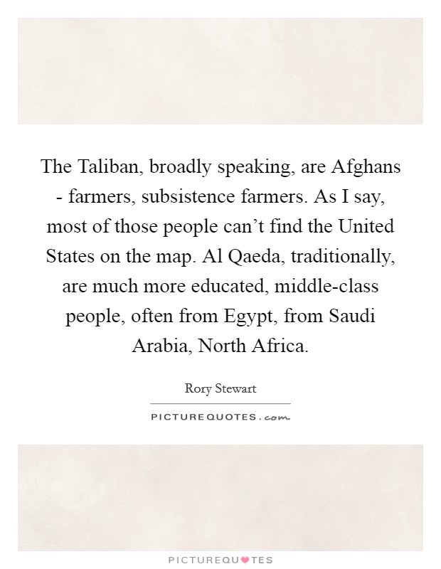 The Taliban, broadly speaking, are Afghans - farmers, subsistence farmers. As I say, most of those people can't find the United States on the map. Al Qaeda, traditionally, are much more educated, middle-class people, often from Egypt, from Saudi Arabia, North Africa. Picture Quote #1