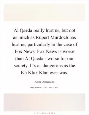 Al Qaeda really hurt us, but not as much as Rupert Murdoch has hurt us, particularly in the case of Fox News. Fox News is worse than Al Qaeda - worse for our society. It’s as dangerous as the Ku Klux Klan ever was Picture Quote #1