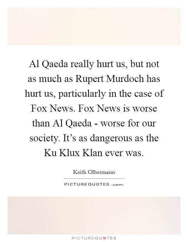 Al Qaeda really hurt us, but not as much as Rupert Murdoch has hurt us, particularly in the case of Fox News. Fox News is worse than Al Qaeda - worse for our society. It's as dangerous as the Ku Klux Klan ever was. Picture Quote #1