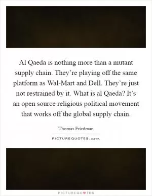 Al Qaeda is nothing more than a mutant supply chain. They’re playing off the same platform as Wal-Mart and Dell. They’re just not restrained by it. What is al Qaeda? It’s an open source religious political movement that works off the global supply chain Picture Quote #1