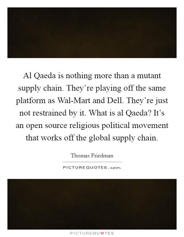 Al Qaeda is nothing more than a mutant supply chain. They're playing off the same platform as Wal-Mart and Dell. They're just not restrained by it. What is al Qaeda? It's an open source religious political movement that works off the global supply chain. Picture Quote #1