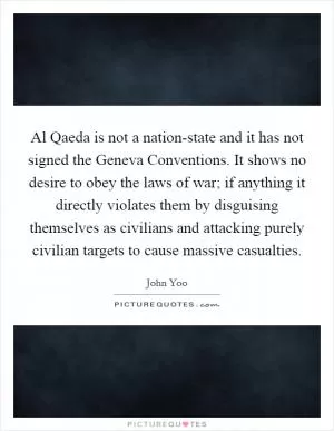 Al Qaeda is not a nation-state and it has not signed the Geneva Conventions. It shows no desire to obey the laws of war; if anything it directly violates them by disguising themselves as civilians and attacking purely civilian targets to cause massive casualties Picture Quote #1