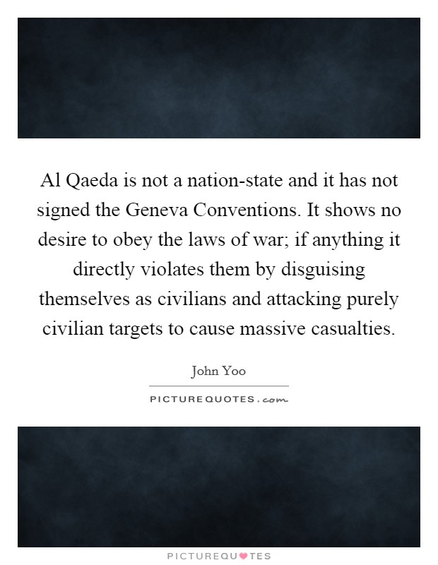Al Qaeda is not a nation-state and it has not signed the Geneva Conventions. It shows no desire to obey the laws of war; if anything it directly violates them by disguising themselves as civilians and attacking purely civilian targets to cause massive casualties. Picture Quote #1