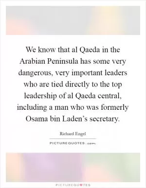 We know that al Qaeda in the Arabian Peninsula has some very dangerous, very important leaders who are tied directly to the top leadership of al Qaeda central, including a man who was formerly Osama bin Laden’s secretary Picture Quote #1