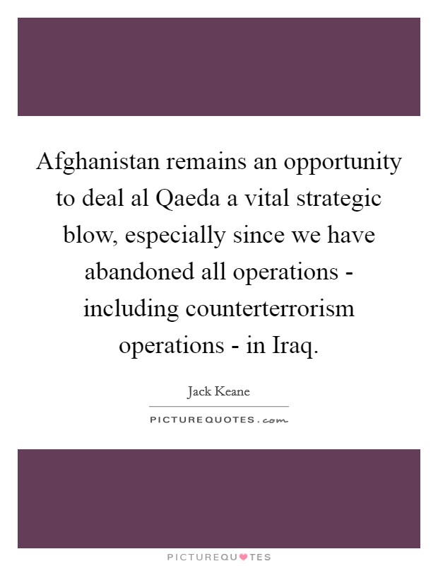Afghanistan remains an opportunity to deal al Qaeda a vital strategic blow, especially since we have abandoned all operations - including counterterrorism operations - in Iraq. Picture Quote #1