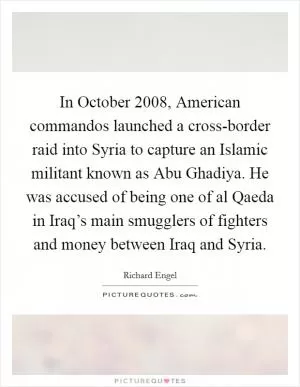 In October 2008, American commandos launched a cross-border raid into Syria to capture an Islamic militant known as Abu Ghadiya. He was accused of being one of al Qaeda in Iraq’s main smugglers of fighters and money between Iraq and Syria Picture Quote #1