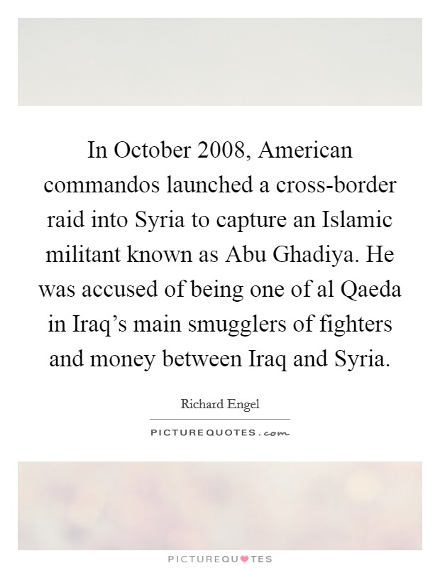 In October 2008, American commandos launched a cross-border raid into Syria to capture an Islamic militant known as Abu Ghadiya. He was accused of being one of al Qaeda in Iraq's main smugglers of fighters and money between Iraq and Syria. Picture Quote #1