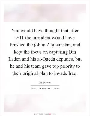 You would have thought that after 9/11 the president would have finished the job in Afghanistan, and kept the focus on capturing Bin Laden and his al-Qaeda deputies, but he and his team gave top priority to their original plan to invade Iraq Picture Quote #1