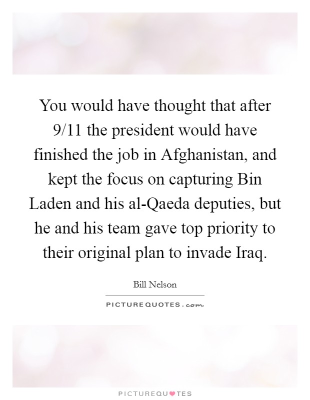 You would have thought that after 9/11 the president would have finished the job in Afghanistan, and kept the focus on capturing Bin Laden and his al-Qaeda deputies, but he and his team gave top priority to their original plan to invade Iraq. Picture Quote #1