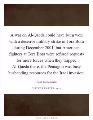 A war on Al-Qaeda could have been won with a decisive military strike in Tora Bora during December 2001, but American fighters at Tora Bora were refused requests for more forces when they trapped Al-Qaeda there; the Pentagon was busy husbanding resources for the Iraqi invasion Picture Quote #1
