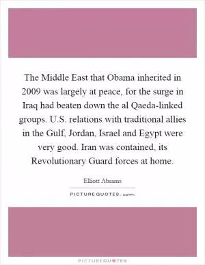 The Middle East that Obama inherited in 2009 was largely at peace, for the surge in Iraq had beaten down the al Qaeda-linked groups. U.S. relations with traditional allies in the Gulf, Jordan, Israel and Egypt were very good. Iran was contained, its Revolutionary Guard forces at home Picture Quote #1