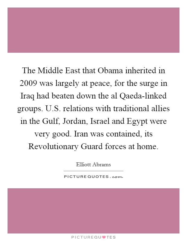 The Middle East that Obama inherited in 2009 was largely at peace, for the surge in Iraq had beaten down the al Qaeda-linked groups. U.S. relations with traditional allies in the Gulf, Jordan, Israel and Egypt were very good. Iran was contained, its Revolutionary Guard forces at home. Picture Quote #1