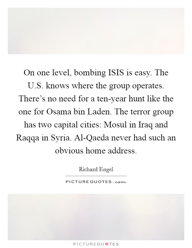 On one level, bombing ISIS is easy. The U.S. knows where the group operates. There's no need for a ten-year hunt like the one for Osama bin Laden. The terror group has two capital cities: Mosul in Iraq and Raqqa in Syria. Al-Qaeda never had such an obvious home address. Picture Quote #1