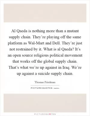 Al Qaeda is nothing more than a mutant supply chain. They’re playing off the same platform as Wal-Mart and Dell. They’re just not restrained by it. What is al Qaeda? It’s an open source religious political movement that works off the global supply chain. That’s what we’re up against in Iraq. We’re up against a suicide supply chain Picture Quote #1