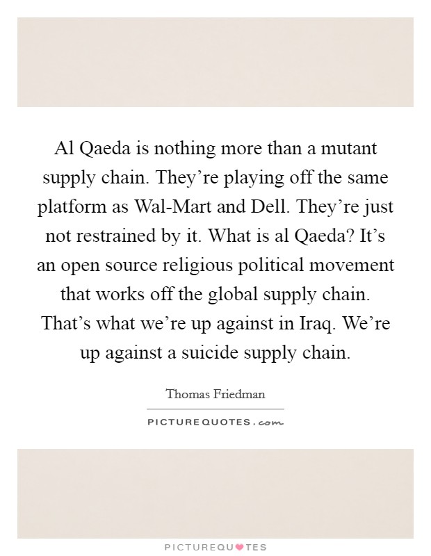 Al Qaeda is nothing more than a mutant supply chain. They're playing off the same platform as Wal-Mart and Dell. They're just not restrained by it. What is al Qaeda? It's an open source religious political movement that works off the global supply chain. That's what we're up against in Iraq. We're up against a suicide supply chain. Picture Quote #1