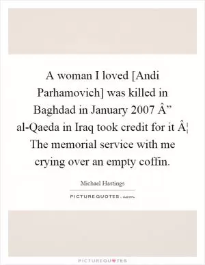 A woman I loved [Andi Parhamovich] was killed in Baghdad in January 2007 Â” al-Qaeda in Iraq took credit for it Â¦ The memorial service with me crying over an empty coffin Picture Quote #1