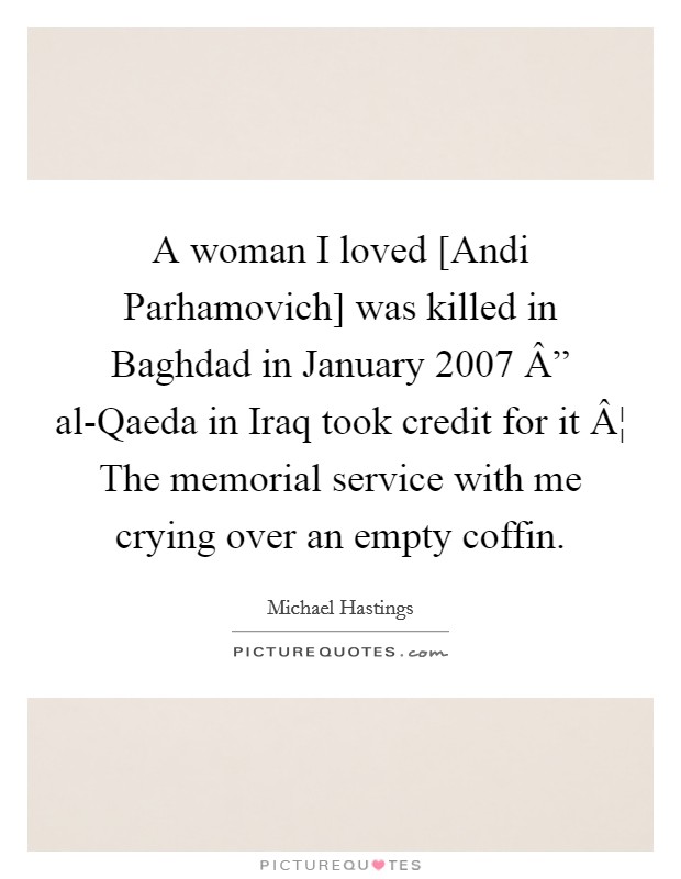 A woman I loved [Andi Parhamovich] was killed in Baghdad in January 2007 Â” al-Qaeda in Iraq took credit for it Â¦ The memorial service with me crying over an empty coffin. Picture Quote #1