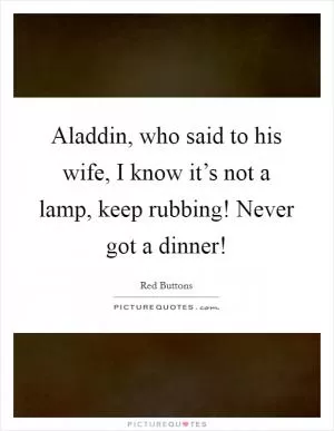 Aladdin, who said to his wife, I know it’s not a lamp, keep rubbing! Never got a dinner! Picture Quote #1