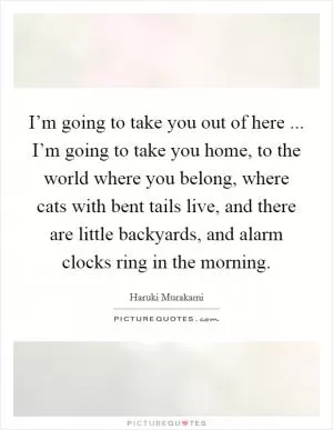 I’m going to take you out of here ... I’m going to take you home, to the world where you belong, where cats with bent tails live, and there are little backyards, and alarm clocks ring in the morning Picture Quote #1