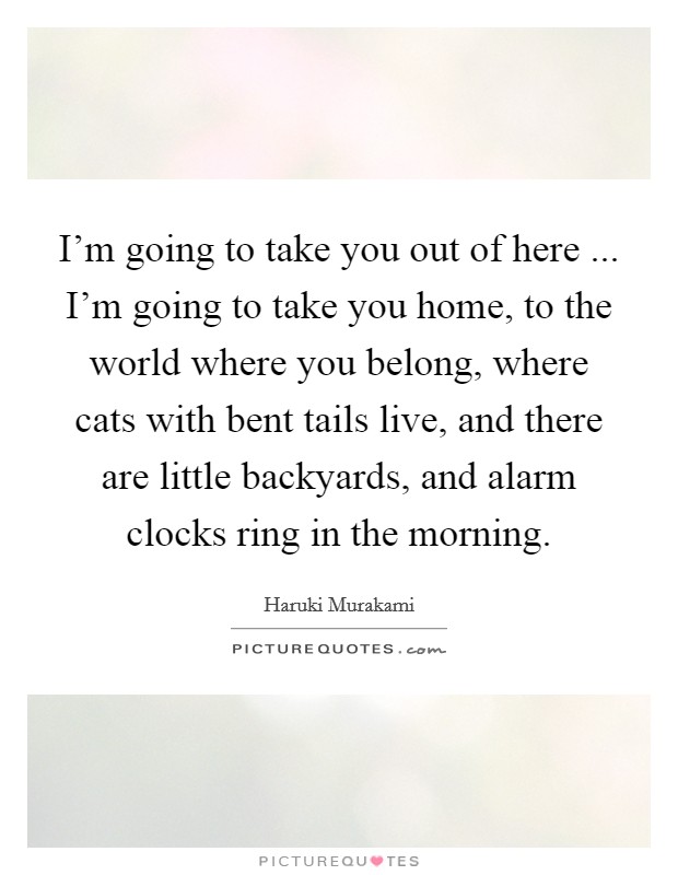 I'm going to take you out of here ... I'm going to take you home, to the world where you belong, where cats with bent tails live, and there are little backyards, and alarm clocks ring in the morning. Picture Quote #1