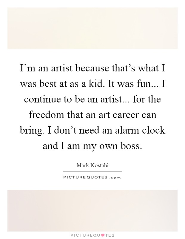 I'm an artist because that's what I was best at as a kid. It was fun... I continue to be an artist... for the freedom that an art career can bring. I don't need an alarm clock and I am my own boss. Picture Quote #1