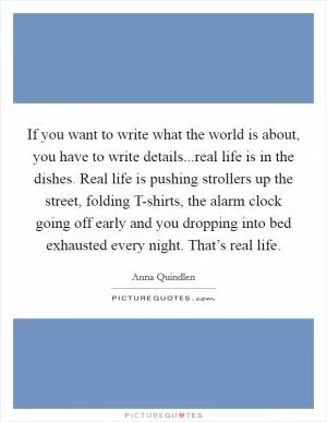 If you want to write what the world is about, you have to write details...real life is in the dishes. Real life is pushing strollers up the street, folding T-shirts, the alarm clock going off early and you dropping into bed exhausted every night. That’s real life Picture Quote #1