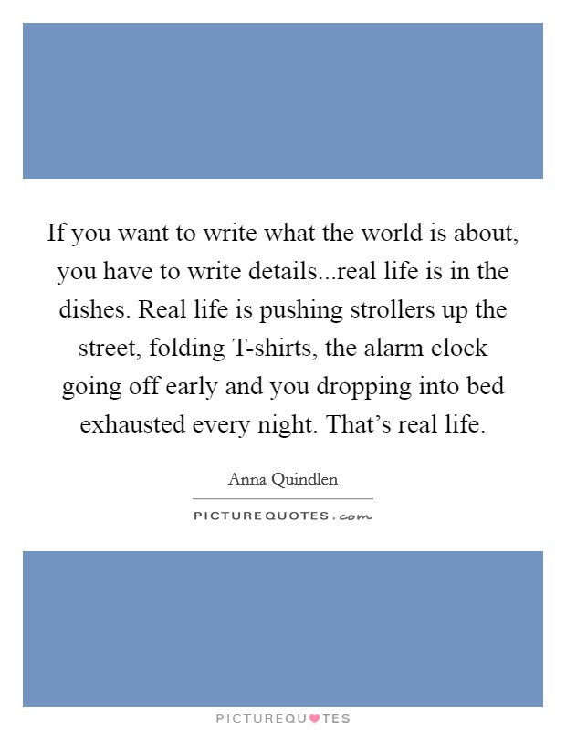 If you want to write what the world is about, you have to write details...real life is in the dishes. Real life is pushing strollers up the street, folding T-shirts, the alarm clock going off early and you dropping into bed exhausted every night. That's real life. Picture Quote #1