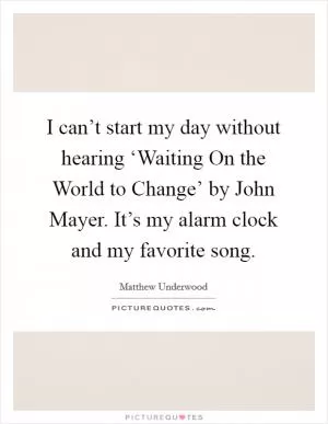 I can’t start my day without hearing ‘Waiting On the World to Change’ by John Mayer. It’s my alarm clock and my favorite song Picture Quote #1