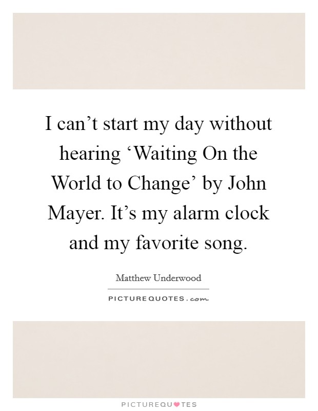 I can't start my day without hearing ‘Waiting On the World to Change' by John Mayer. It's my alarm clock and my favorite song. Picture Quote #1