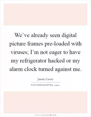 We’ve already seen digital picture frames pre-loaded with viruses; I’m not eager to have my refrigerator hacked or my alarm clock turned against me Picture Quote #1