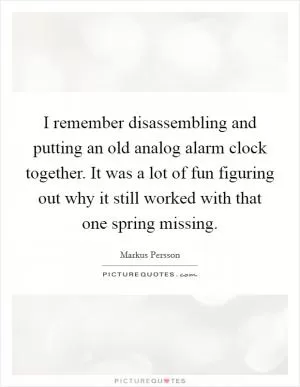 I remember disassembling and putting an old analog alarm clock together. It was a lot of fun figuring out why it still worked with that one spring missing Picture Quote #1