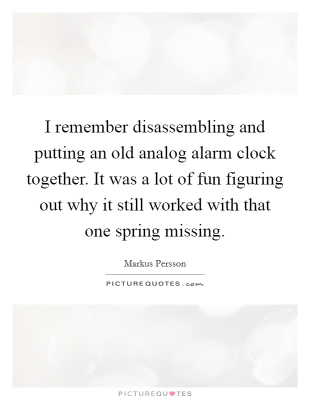 I remember disassembling and putting an old analog alarm clock together. It was a lot of fun figuring out why it still worked with that one spring missing. Picture Quote #1