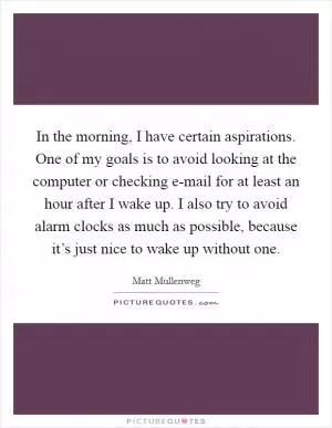 In the morning, I have certain aspirations. One of my goals is to avoid looking at the computer or checking e-mail for at least an hour after I wake up. I also try to avoid alarm clocks as much as possible, because it’s just nice to wake up without one Picture Quote #1