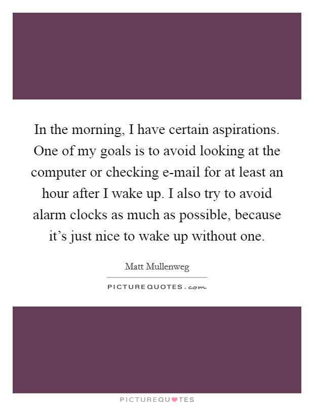 In the morning, I have certain aspirations. One of my goals is to avoid looking at the computer or checking e-mail for at least an hour after I wake up. I also try to avoid alarm clocks as much as possible, because it's just nice to wake up without one. Picture Quote #1