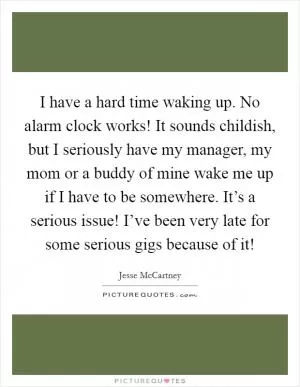 I have a hard time waking up. No alarm clock works! It sounds childish, but I seriously have my manager, my mom or a buddy of mine wake me up if I have to be somewhere. It’s a serious issue! I’ve been very late for some serious gigs because of it! Picture Quote #1