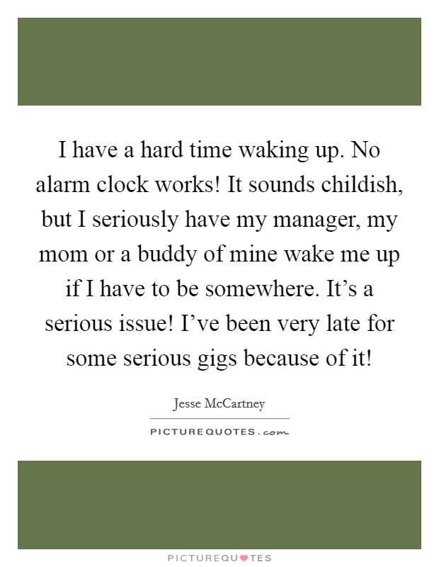 I have a hard time waking up. No alarm clock works! It sounds childish, but I seriously have my manager, my mom or a buddy of mine wake me up if I have to be somewhere. It's a serious issue! I've been very late for some serious gigs because of it! Picture Quote #1