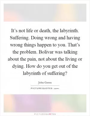 It’s not life or death, the labyrinth. Suffering. Doing wrong and having wrong things happen to you. That’s the problem. Bolivar was talking about the pain, not about the living or dying. How do you get out of the labyrinth of suffering? Picture Quote #1