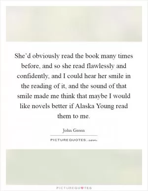 She’d obviously read the book many times before, and so she read flawlessly and confidently, and I could hear her smile in the reading of it, and the sound of that smile made me think that maybe I would like novels better if Alaska Young read them to me Picture Quote #1