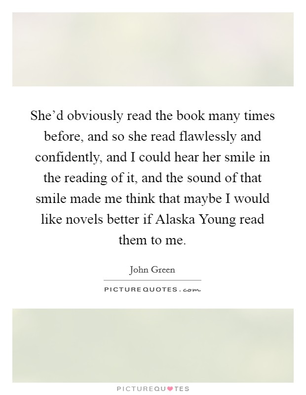 She'd obviously read the book many times before, and so she read flawlessly and confidently, and I could hear her smile in the reading of it, and the sound of that smile made me think that maybe I would like novels better if Alaska Young read them to me. Picture Quote #1