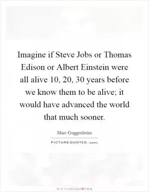 Imagine if Steve Jobs or Thomas Edison or Albert Einstein were all alive 10, 20, 30 years before we know them to be alive; it would have advanced the world that much sooner Picture Quote #1