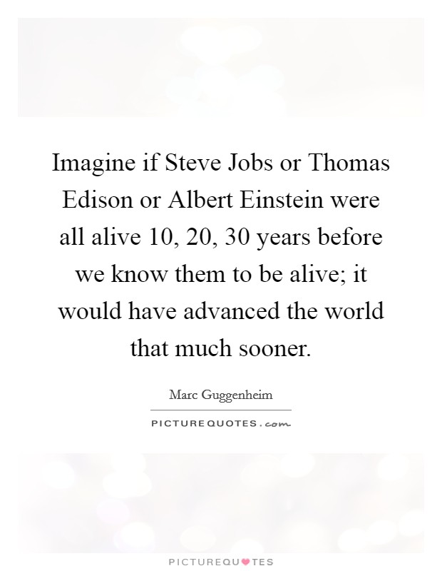 Imagine if Steve Jobs or Thomas Edison or Albert Einstein were all alive 10, 20, 30 years before we know them to be alive; it would have advanced the world that much sooner. Picture Quote #1
