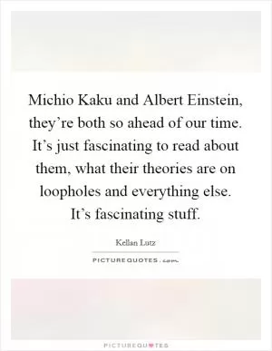 Michio Kaku and Albert Einstein, they’re both so ahead of our time. It’s just fascinating to read about them, what their theories are on loopholes and everything else. It’s fascinating stuff Picture Quote #1