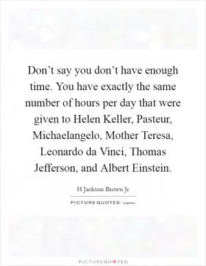 Don’t say you don’t have enough time. You have exactly the same number of hours per day that were given to Helen Keller, Pasteur, Michaelangelo, Mother Teresa, Leonardo da Vinci, Thomas Jefferson, and Albert Einstein Picture Quote #1