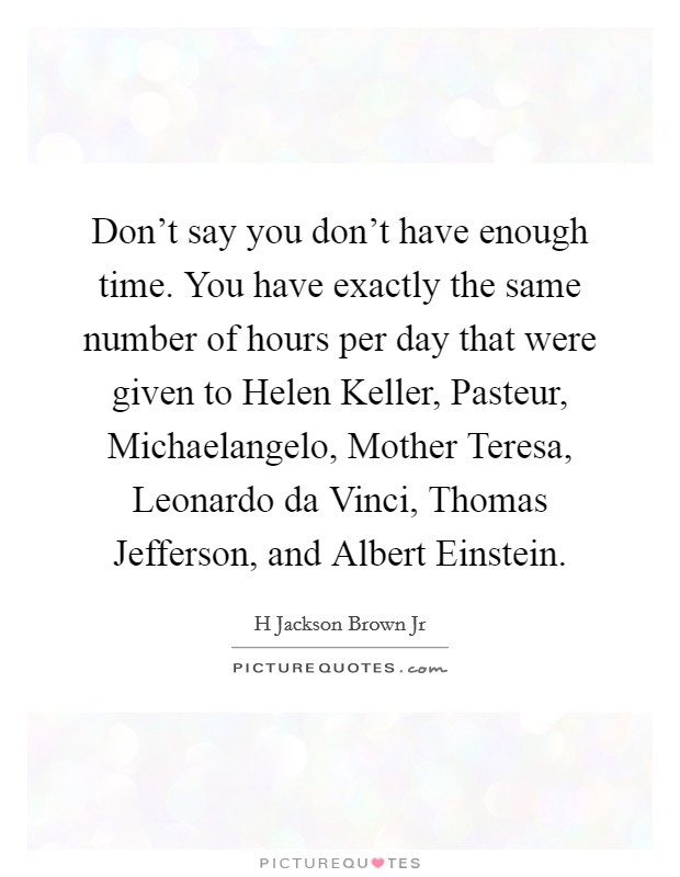 Don't say you don't have enough time. You have exactly the same number of hours per day that were given to Helen Keller, Pasteur, Michaelangelo, Mother Teresa, Leonardo da Vinci, Thomas Jefferson, and Albert Einstein. Picture Quote #1