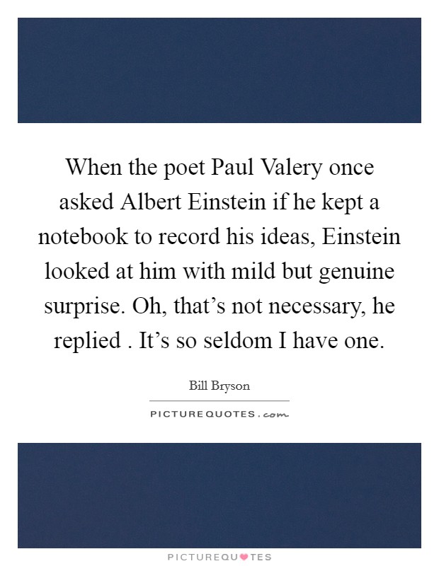 When the poet Paul Valery once asked Albert Einstein if he kept a notebook to record his ideas, Einstein looked at him with mild but genuine surprise. Oh, that's not necessary, he replied . It's so seldom I have one. Picture Quote #1