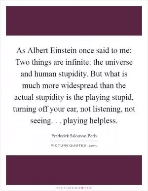 As Albert Einstein once said to me: Two things are infinite: the universe and human stupidity. But what is much more widespread than the actual stupidity is the playing stupid, turning off your ear, not listening, not seeing. . . playing helpless Picture Quote #1