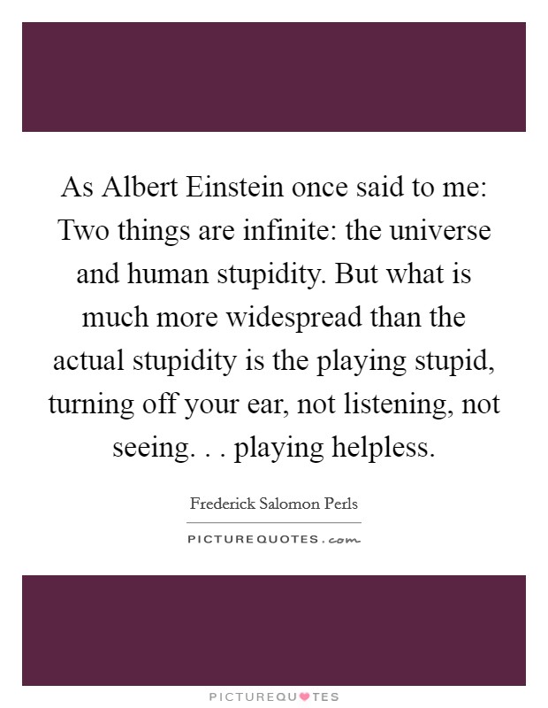 As Albert Einstein once said to me: Two things are infinite: the universe and human stupidity. But what is much more widespread than the actual stupidity is the playing stupid, turning off your ear, not listening, not seeing. . . playing helpless. Picture Quote #1