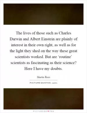 The lives of those such as Charles Darwin and Albert Einstein are plainly of interest in their own right, as well as for the light they shed on the way these great scientists worked. But are ‘routine’ scientists as fascinating as their science? Here I have my doubts Picture Quote #1