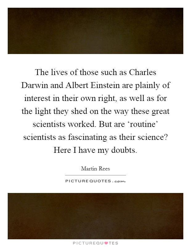 The lives of those such as Charles Darwin and Albert Einstein are plainly of interest in their own right, as well as for the light they shed on the way these great scientists worked. But are ‘routine' scientists as fascinating as their science? Here I have my doubts. Picture Quote #1