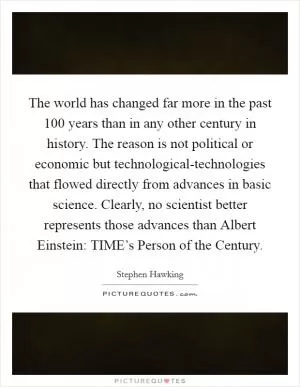 The world has changed far more in the past 100 years than in any other century in history. The reason is not political or economic but technological-technologies that flowed directly from advances in basic science. Clearly, no scientist better represents those advances than Albert Einstein: TIME’s Person of the Century Picture Quote #1